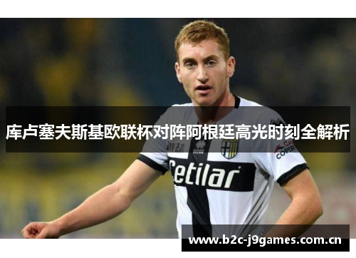 库卢塞夫斯基欧联杯对阵阿根廷高光时刻全解析 库卢塞夫斯基欧联杯对阵阿根廷高光时刻全解析